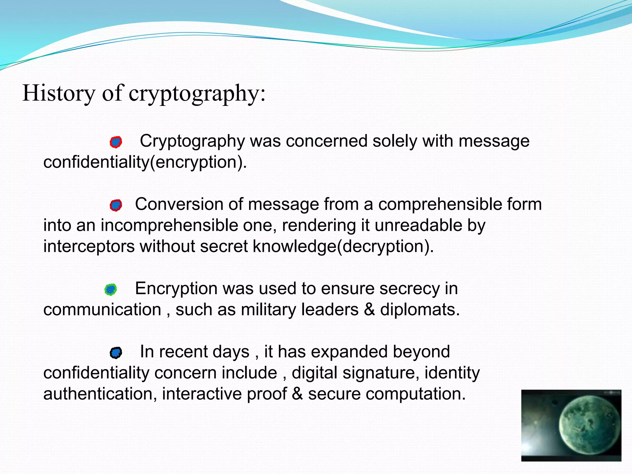 History of cryptography:
                Cryptography was concerned solely with message
  confidentiality(encryption).

              Conversion of message from a comprehensible form
  into an incomprehensible one, rendering it unreadable by
  interceptors without secret knowledge(decryption).

           Encryption was used to ensure secrecy in
  communication , such as military leaders & diplomats.

                In recent days , it has expanded beyond
  confidentiality concern include , digital signature, identity
  authentication, interactive proof & secure computation.
 