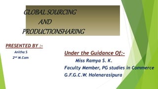 GLOBALSOURCING
AND
PRODUCTIONSHARING
PRESENTED BY :-
Anitha S
2nd M.Com
Under the Guidance Of:-
Miss Ramya S. K.
Faculty Member, PG studies in Commerce
G.F.G.C.W. Holenarasipura
 