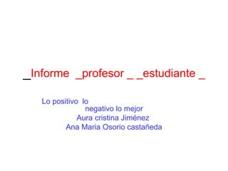 _Informe _profesor _ _estudiante _
   Lo positivo lo
                negativo lo mejor
              Aura cristina Jiménez
          Ana Maria Osorio castañeda
 