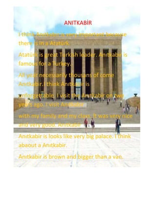 -242570-594995ANITKABİR<br />I think Anıtkabir is very important because there is in a ٲü.<br />ٲü is great Turkish leader. Anıtkabir is famous for a Turkey.<br />All year necessarily thousans of come Anıtkabir.I think Anıtkabir is <br />unforgettable. I visit the Anıtkabir on two years ago. I visit Anıtkabir <br />with my family and my class. İt was very nice and very good. Anıtkabir <br />Anıtkabir is looks like very big palace. I think abaout a Anıtkabir.<br />Anıtkabir is brown and bigger than a van. <br />
