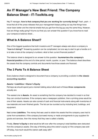 2/28/2016 An IT Manager’s New Best Friend: The CompanyBalance Sheet - IT-Toolkits.org
http://it-toolkits.org/blog/?p=422 1/5
An IT Manager’s New Best Friend: The Company
Balance Sheet - IT-Toolkits.org
Hey IT manager, how is that company that you are working for currently doing? Yeah, yeah – I
know that all of the press releases that your management keeps putting out say that things have
never been better and the internal emails that you get from the big guy say the same thing. However,
how are things really going? It turns out that you can answer this question if you know how to read
your company’s balance sheet…
What Is A Balance Sheet?
One of the biggest questions that both investors and IT managers always ask about a company is
“how is it doing?” Answering question can be complicated, but one way to start to get a handle on it
is to take a look at the company’s numbers: what is their current financial position?
The balance sheet is designed to an answer to this question. Itsummarizes the company’s
financial position at the end of a time period: month, quarter, or year. The balance sheet describes
the assets that the company controls and documents how those assets are financed.
The 3 Parts To A Balance Sheet
Every balance sheet is designed to document how a company is providing a solution to the classic
accounting equation:
Assets = Liabilities + Owner’s Equity
Perhaps we should spend just a moment talking about what each of these three components
actually are.
The easiest one is Assets. An asset is something that the company has decided to invest in so that
they can conduct business. If the company was a newspaper publisher, then a printing press would be
one of their assets. Assets can also consist of cash and financial instruments along with inventories of
raw materials and even finished goods. The list can be rounded out by including land, buildings, and
equipment.
Next comes Liabilities. The money that was used to obtain the assets that the company uses had to
come from somewhere. If the company borrowed money or made arrangements to pay suppliers for
goods and services, then this money that they owe is called a liability.
Finally, Owner’s Equity is what would be left over after the company’s total liabilities were deducted
from the company’s assets. One way of thinking about the owner’s equity is if the company was sold
off today, how much would the owners walk away with?
 