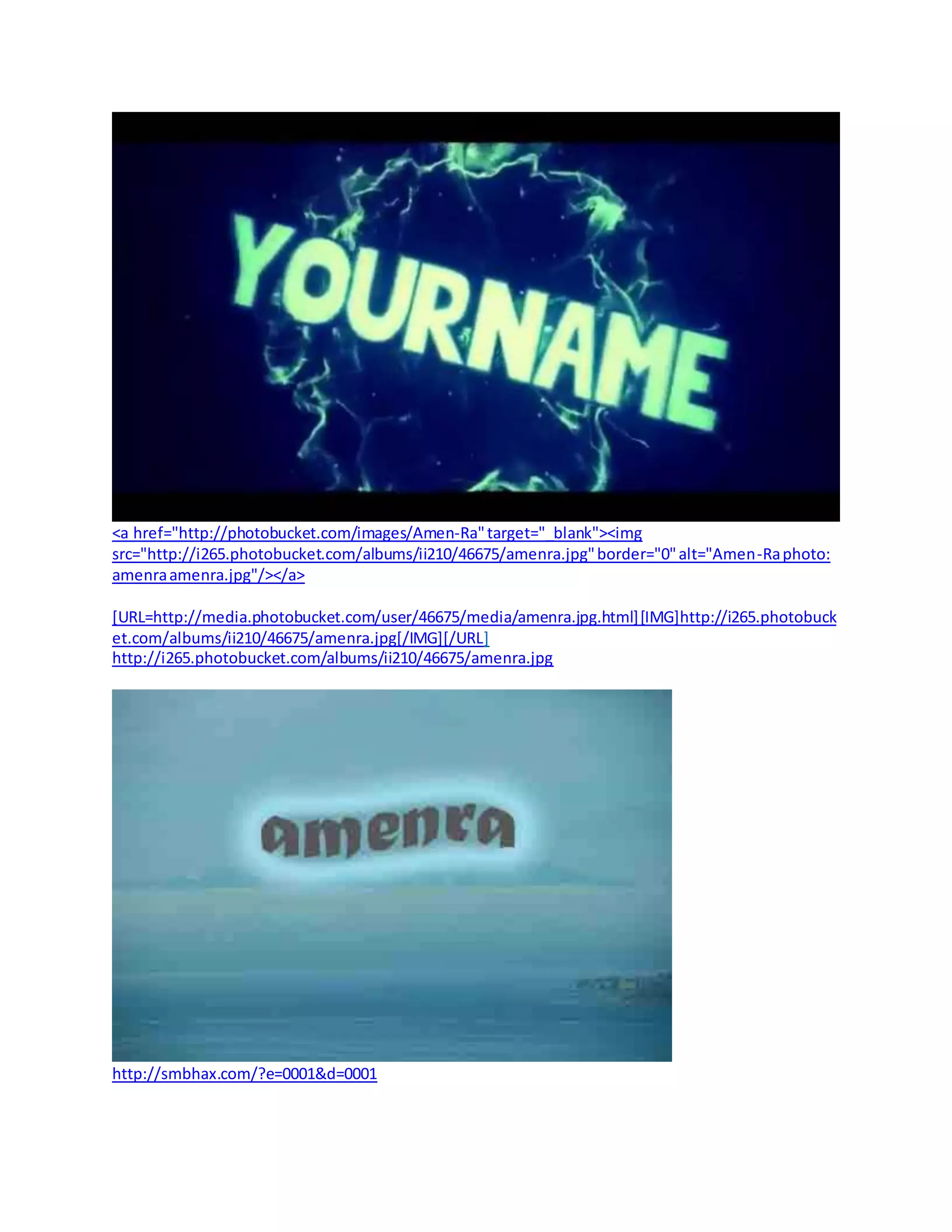 <a href="http://photobucket.com/images/Amen-Ra"target="_blank"><img
src="http://i265.photobucket.com/albums/ii210/46675/amenra.jpg"border="0"alt="Amen-Raphoto:
amenraamenra.jpg"/></a>
[URL=http://media.photobucket.com/user/46675/media/amenra.jpg.html][IMG]http://i265.photobuck
et.com/albums/ii210/46675/amenra.jpg[/IMG][/URL]
http://i265.photobucket.com/albums/ii210/46675/amenra.jpg
http://smbhax.com/?e=0001&d=0001
 