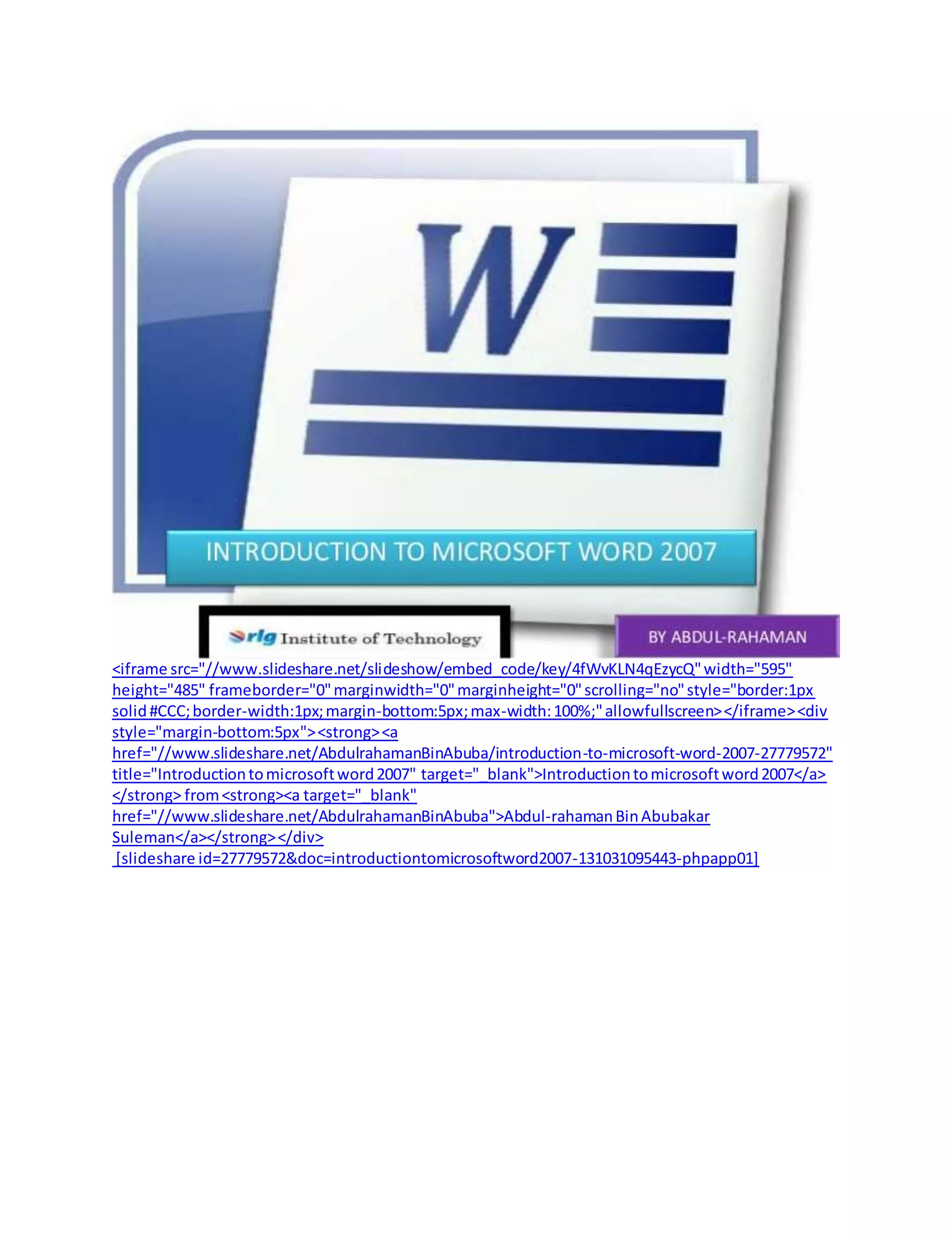 <iframe src="//www.slideshare.net/slideshow/embed_code/key/4fWvKLN4qEzycQ"width="595"
height="485" frameborder="0"marginwidth="0"marginheight="0"scrolling="no"style="border:1px
solid#CCC;border-width:1px;margin-bottom:5px;max-width:100%;"allowfullscreen></iframe><div
style="margin-bottom:5px"><strong><a
href="//www.slideshare.net/AbdulrahamanBinAbuba/introduction-to-microsoft-word-2007-27779572"
title="Introductiontomicrosoftword2007" target="_blank">Introductiontomicrosoftword2007</a>
</strong> from<strong><a target="_blank"
href="//www.slideshare.net/AbdulrahamanBinAbuba">Abdul-rahamanBinAbubakar
Suleman</a></strong></div>
[slideshare id=27779572&doc=introductiontomicrosoftword2007-131031095443-phpapp01]
 