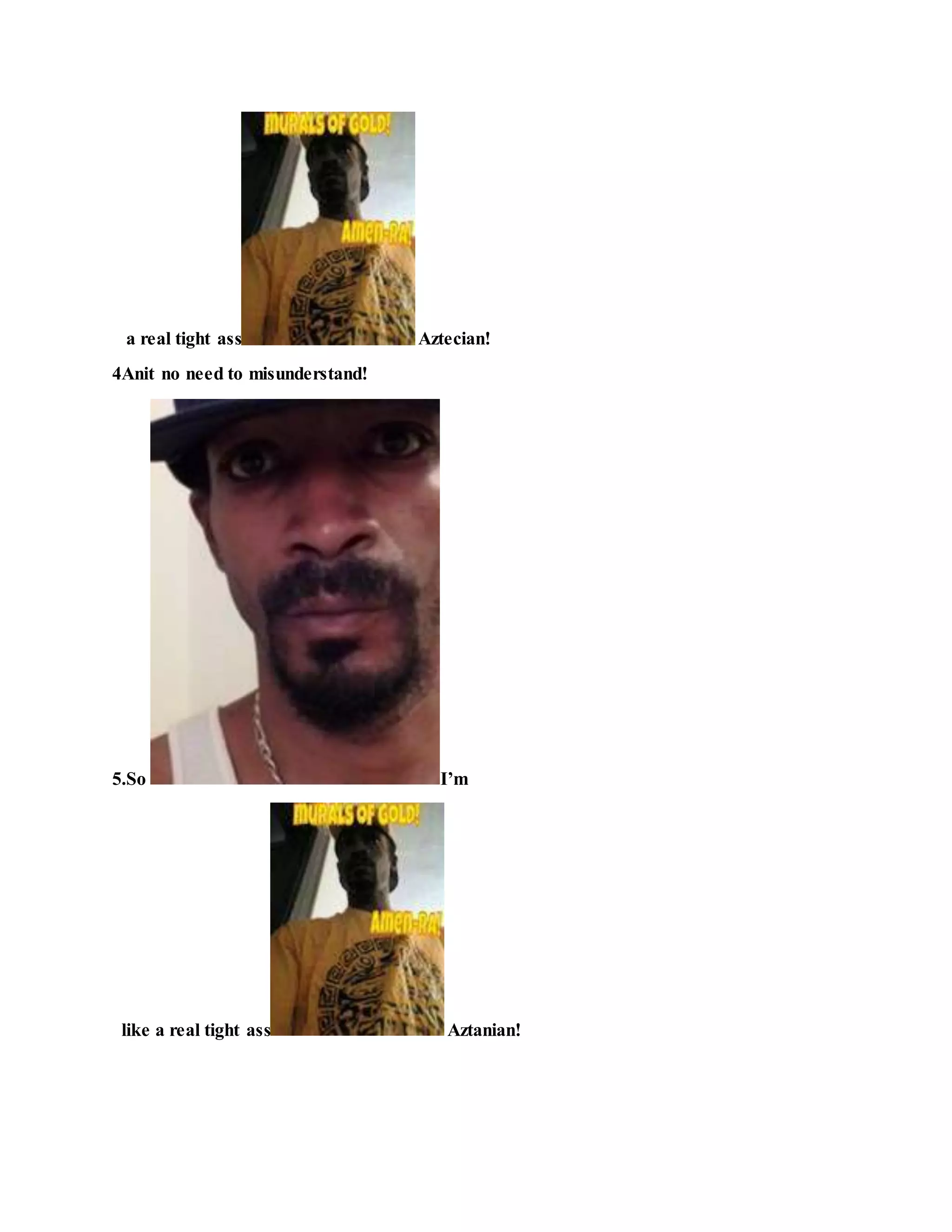 a real tight ass Aztecian!
4Anit no need to misunderstand!
5.So I’m
like a real tight ass Aztanian!
 