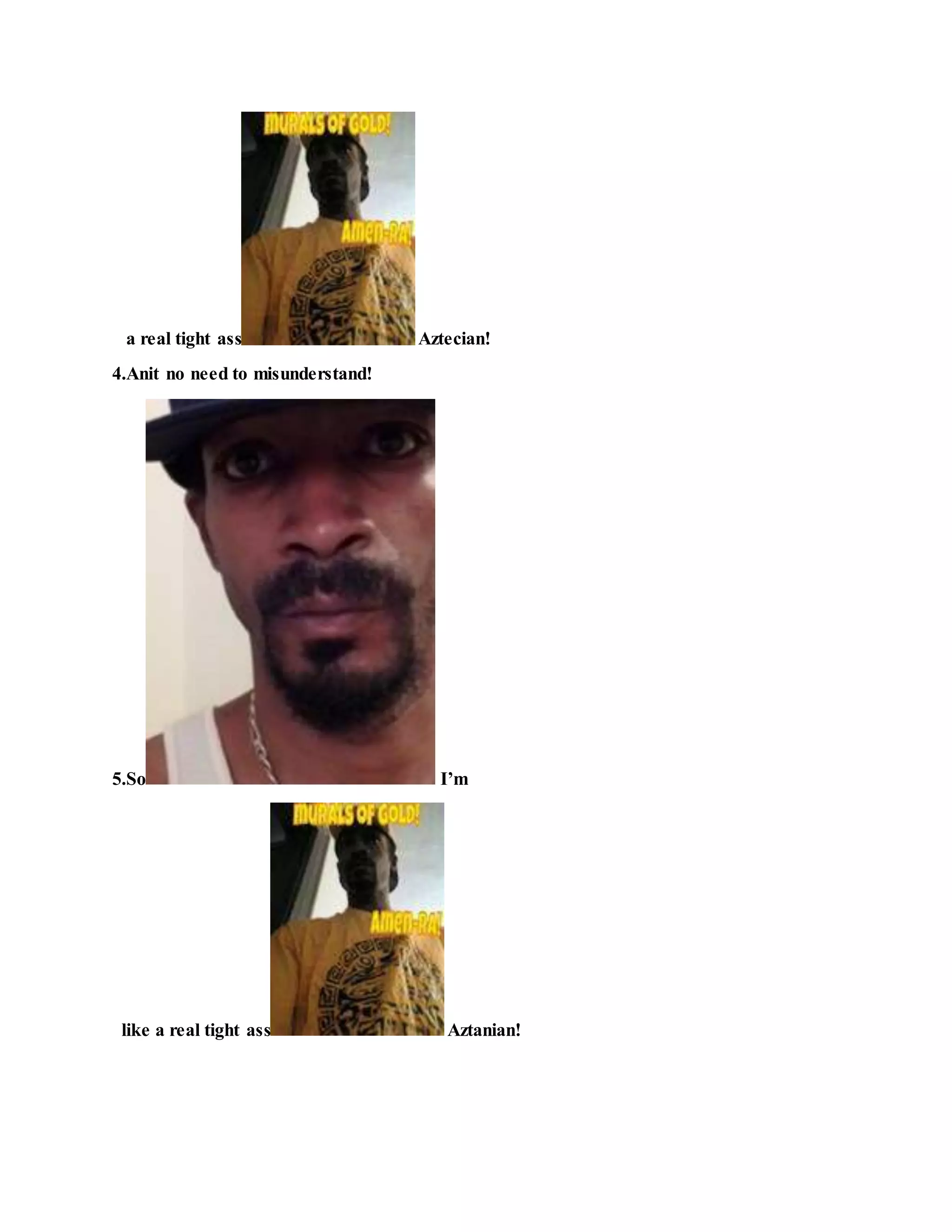 a real tight ass Aztecian!
4.Anit no need to misunderstand!
5.So I’m
like a real tight ass Aztanian!
 