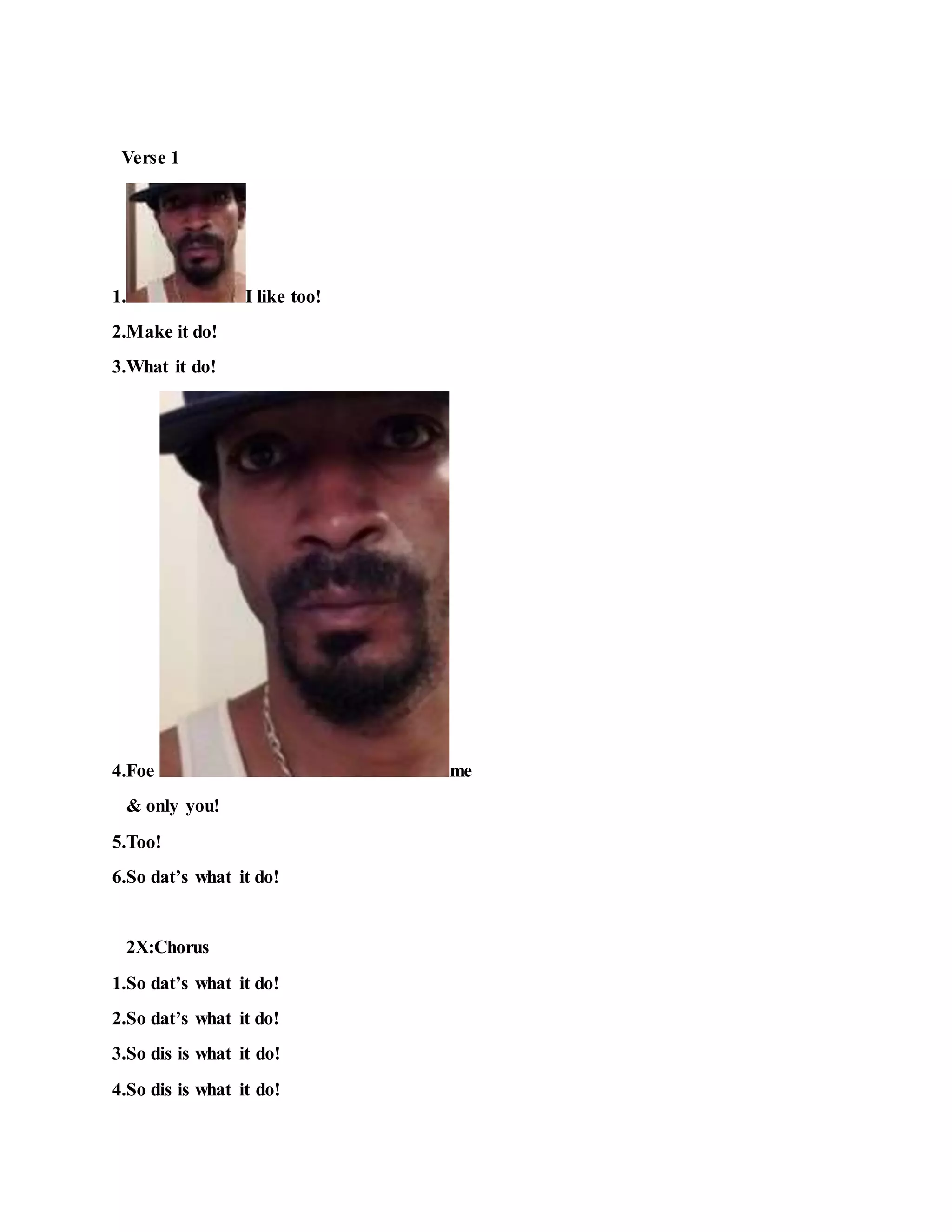Verse 1
1. I like too!
2.Make it do!
3.What it do!
4.Foe me
& only you!
5.Too!
6.So dat’s what it do!
2X:Chorus
1.So dat’s what it do!
2.So dat’s what it do!
3.So dis is what it do!
4.So dis is what it do!
 