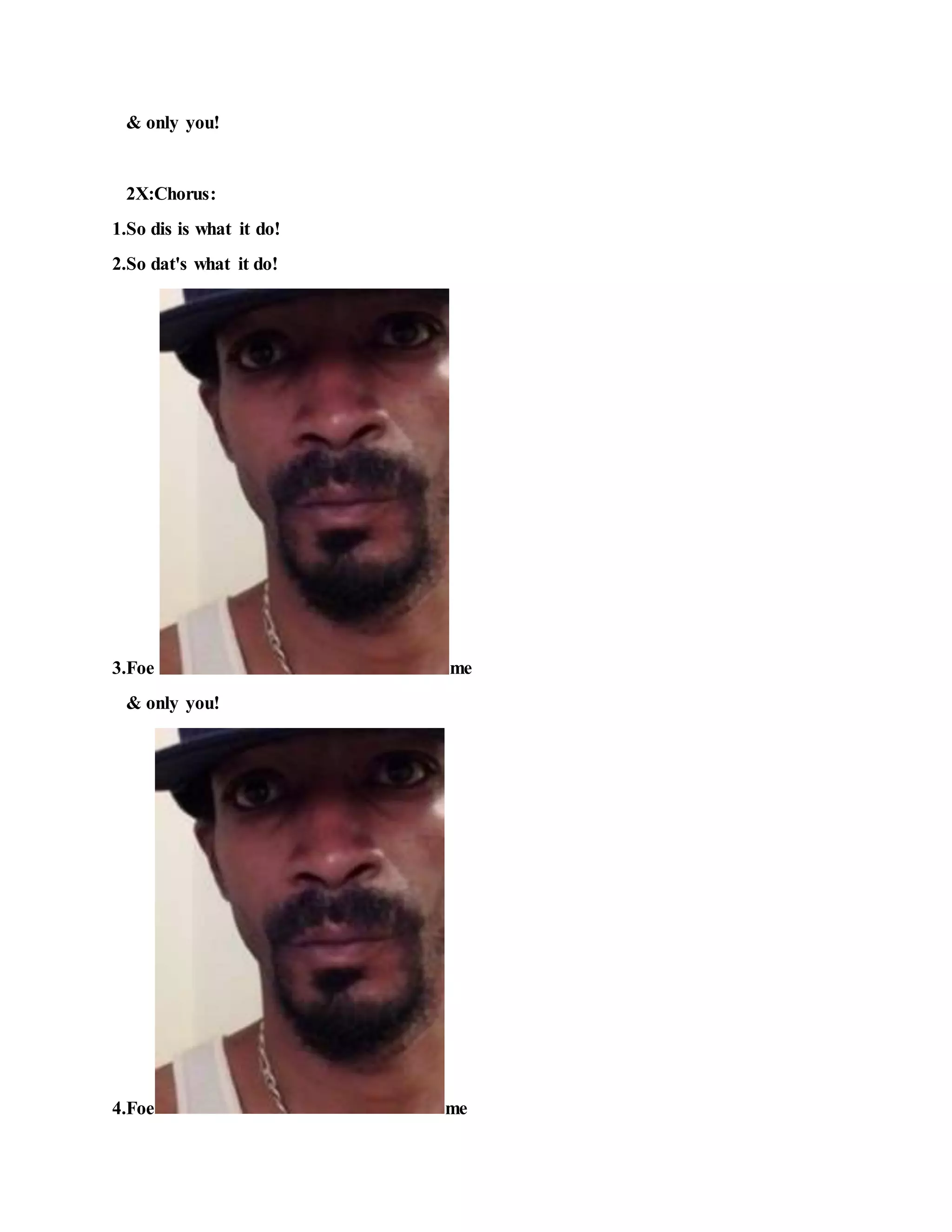 & only you!
2X:Chorus:
1.So dis is what it do!
2.So dat's what it do!
3.Foe me
& only you!
4.Foe me
 