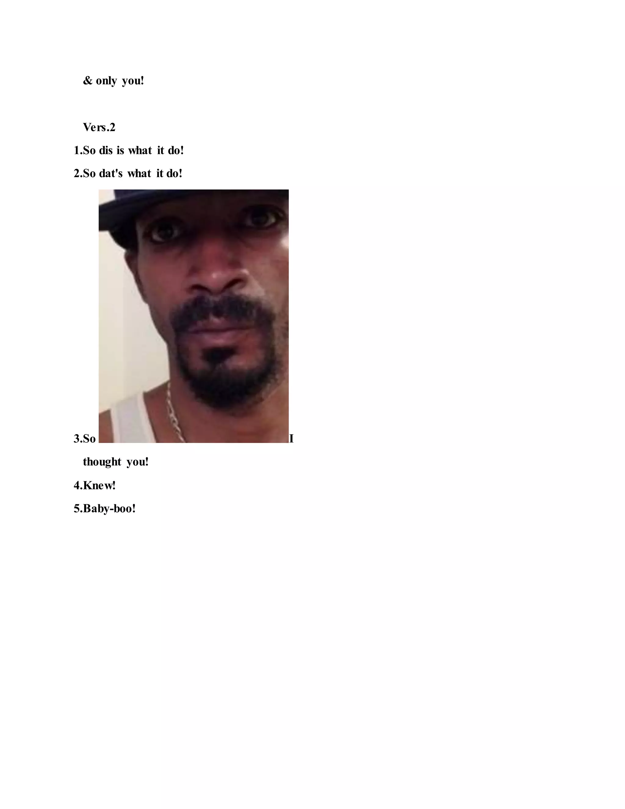 & only you!
Vers.2
1.So dis is what it do!
2.So dat's what it do!
3.So I
thought you!
4.Knew!
5.Baby-boo!
 