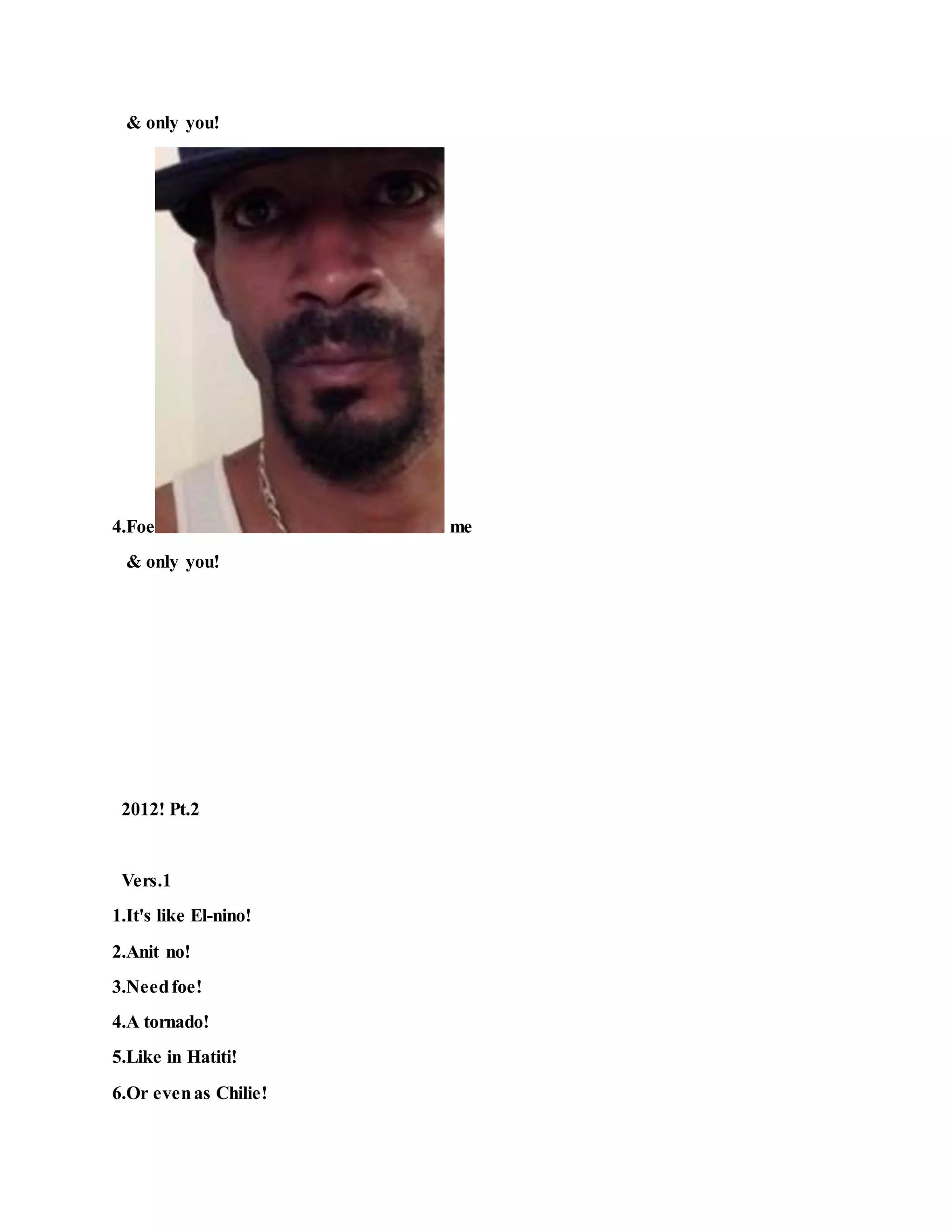 & only you!
4.Foe me
& only you!
2012! Pt.2
Vers.1
1.It's like El-nino!
2.Anit no!
3.Needfoe!
4.A tornado!
5.Like in Hatiti!
6.Or evenas Chilie!
 