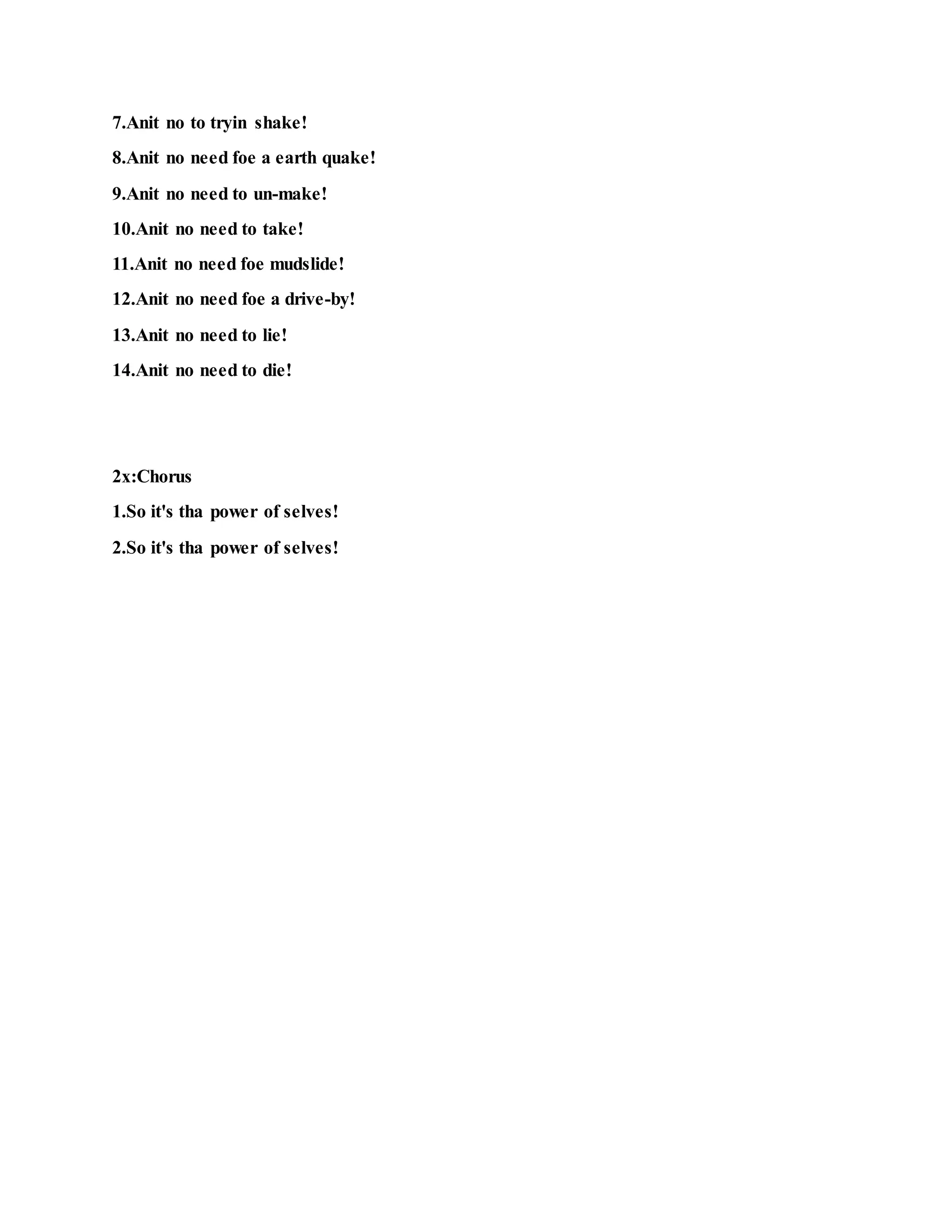 7.Anit no to tryin shake!
8.Anit no need foe a earth quake!
9.Anit no need to un-make!
10.Anit no need to take!
11.Anit no need foe mudslide!
12.Anit no need foe a drive-by!
13.Anit no need to lie!
14.Anit no need to die!
2x:Chorus
1.So it's tha power of selves!
2.So it's tha power of selves!
 