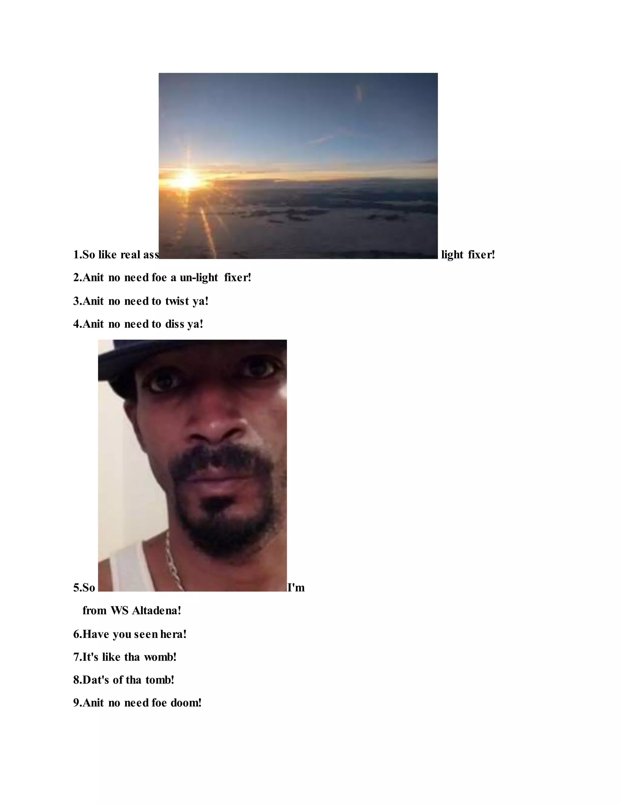 1.So like real ass light fixer!
2.Anit no need foe a un-light fixer!
3.Anit no need to twist ya!
4.Anit no need to diss ya!
5.So I'm
from WS Altadena!
6.Have you seenhera!
7.It's like tha womb!
8.Dat's of tha tomb!
9.Anit no need foe doom!
 