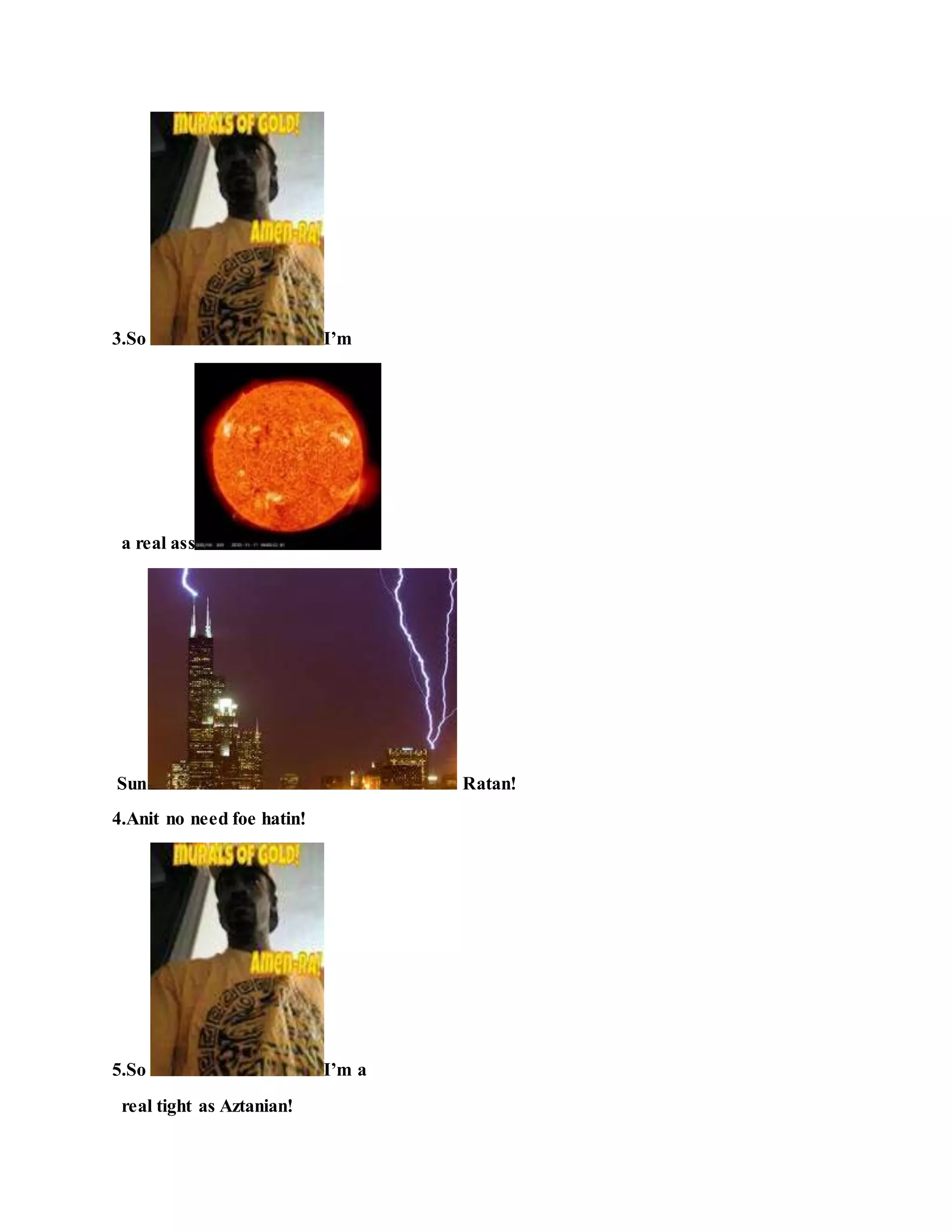 3.So I’m
a real ass
Sun Ratan!
4.Anit no need foe hatin!
5.So I’m a
real tight as Aztanian!
 