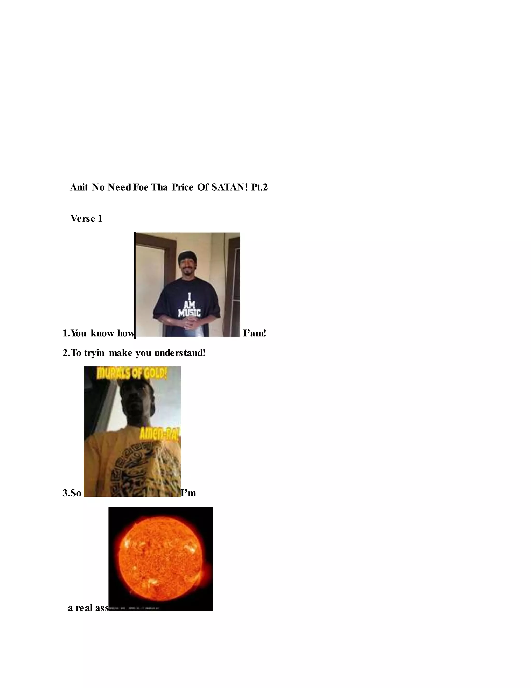 Anit No NeedFoe Tha Price Of SATAN! Pt.2
Verse 1
1.You know how I’am!
2.To tryin make you understand!
3.So I’m
a real ass
 