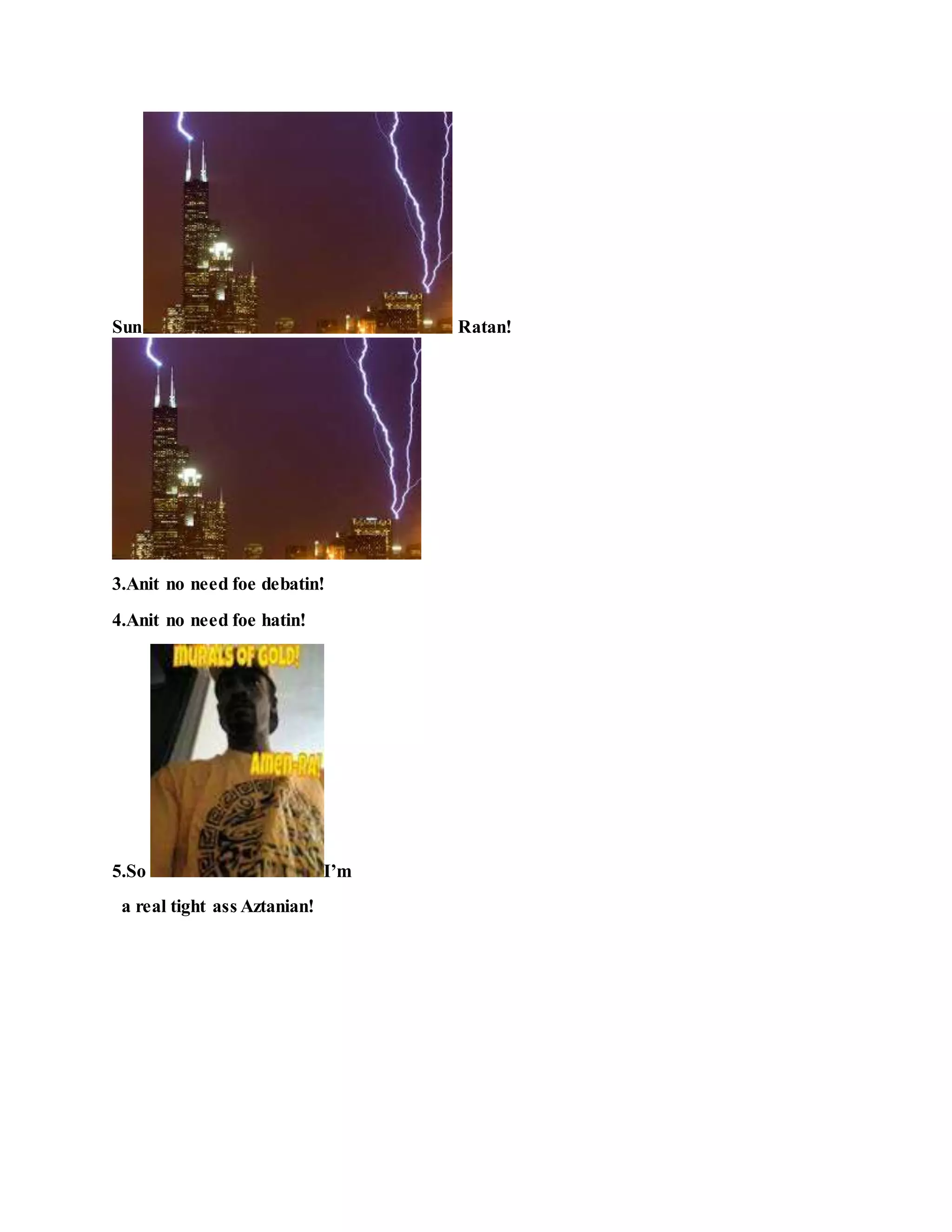 Sun Ratan!
3.Anit no need foe debatin!
4.Anit no need foe hatin!
5.So I’m
a real tight ass Aztanian!
 