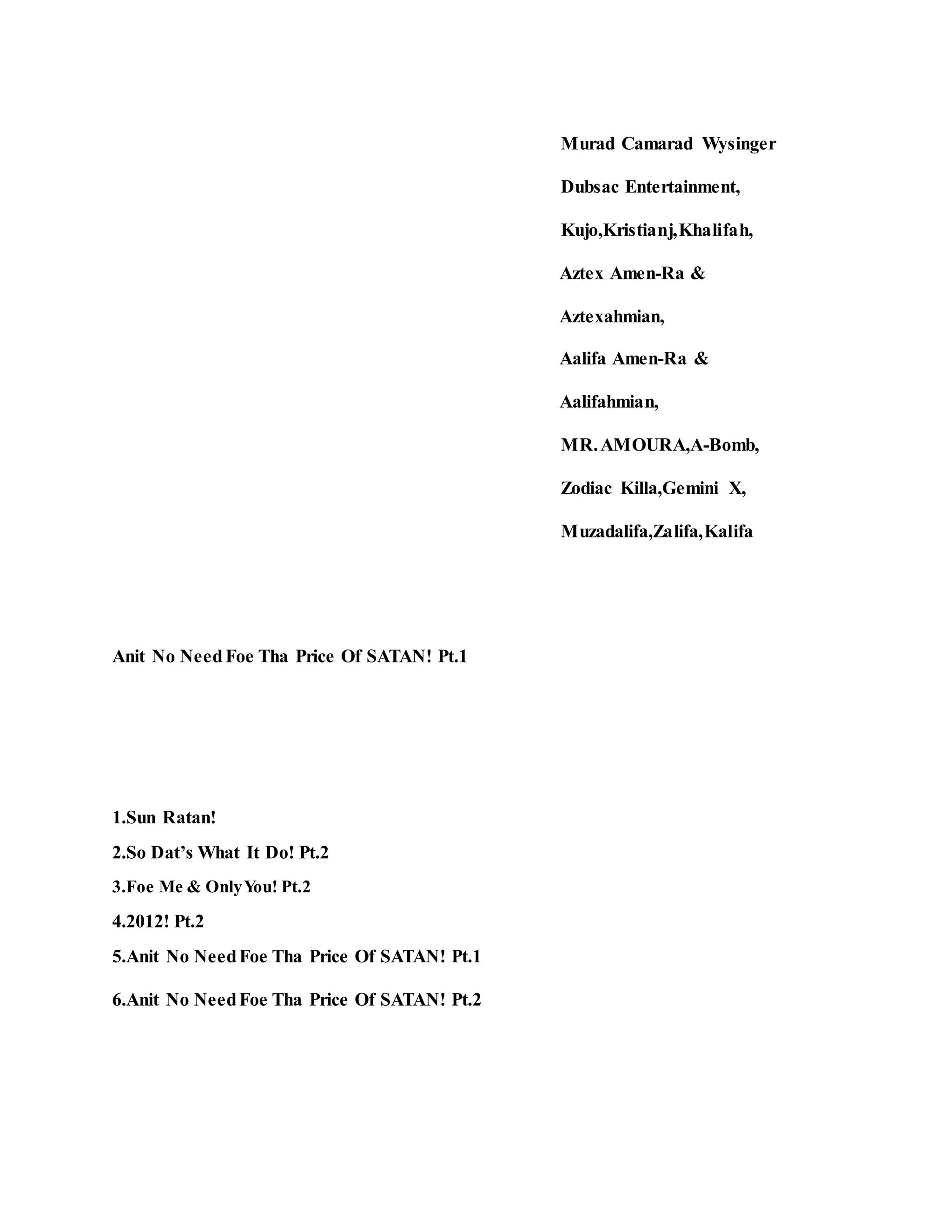 Murad Camarad Wysinger
Dubsac Entertainment,
Kujo,Kristianj,Khalifah,
Aztex Amen-Ra &
Aztexahmian,
Aalifa Amen-Ra &
Aalifahmian,
MR.AMOURA,A-Bomb,
Zodiac Killa,Gemini X,
Muzadalifa,Zalifa,Kalifa
Anit No NeedFoe Tha Price Of SATAN! Pt.1
1.Sun Ratan!
2.So Dat’s What It Do! Pt.2
3.Foe Me & OnlyYou! Pt.2
4.2012! Pt.2
5.Anit No NeedFoe Tha Price Of SATAN! Pt.1
6.Anit No NeedFoe Tha Price Of SATAN! Pt.2
 