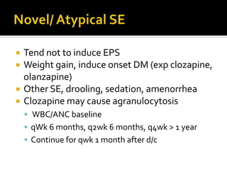    Tend not to induce EPS
   Weight gain, induce onset DM (exp clozapine,
    olanzapine)
   Other SE, drooling, sedation, amenorrhea
   Clozapine may cause agranulocytosis
     WBC/ANC baseline
     qWk 6 months, q2wk 6 months, q4wk > 1 year
     Continue for qwk 1 month after d/c
 