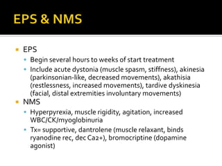    EPS
     Begin several hours to weeks of start treatment
     Include acute dystonia (muscle spasm, stiffness), akinesia
      (parkinsonian-like, decreased movements), akathisia
      (restlessness, increased movements), tardive dyskinesia
      (facial, distal extremities involuntary movements)
   NMS
     Hyperpyrexia, muscle rigidity, agitation, increased
      WBC/CK/myoglobinuria
     Tx= supportive, dantrolene (muscle relaxant, binds
      ryanodine rec, dec Ca2+), bromocriptine (dopamine
      agonist)
 