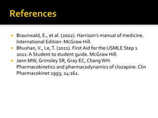    Braunwald, E., et al. (2002). Harrison’s manual of medicine.
    International Edition: McGraw Hill.
   Bhushan, V., Le, T. (2011). First Aid for the USMLE Step 1
    2011: A Student to student guide. McGraw Hill.
   Jann MW, Grimsley SR, Gray EC, Chang WH.
    Pharmacokinetics and pharmacodynamics of clozapine. Clin
    Pharmacokinet 1993; 24:161.
 