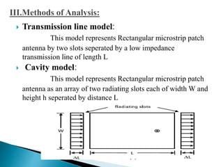 Transmission line model:
This model represents Rectangular microstrip patch
antenna by two slots seperated by a low impedance
transmission line of length L
 Cavity model:
This model represents Rectangular microstrip patch
antenna as an array of two radiating slots each of width W and
height h seperated by distance L
 
