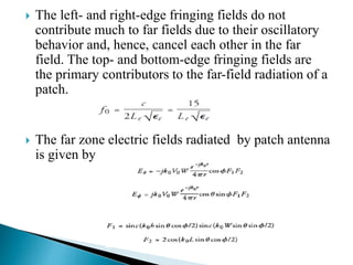  The left- and right-edge fringing fields do not
contribute much to far fields due to their oscillatory
behavior and, hence, cancel each other in the far
field. The top- and bottom-edge fringing fields are
the primary contributors to the far-field radiation of a
patch.
 The far zone electric fields radiated by patch antenna
is given by
 