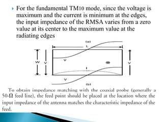  For the fundamental TM10 mode, since the voltage is
maximum and the current is minimum at the edges,
the input impedance of the RMSA varies from a zero
value at its center to the maximum value at the
radiating edges
 