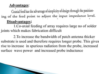 Advantages:
Disadvantages:
1.Co-axial feeding of array requires large no of solder
joints which makes fabrication difficult
2.To increase the bandwidth of patch antenna thicker
substrate is used and therefore requires longer probe. This gives
rise to increase in spurious radiation from the probe, increased
surface wave power and increased probe inductance
 