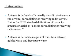  Antenna is defined as “a usually metallic device (as a
rod or wire) for radiating or receiving radio waves.”
But as for IEEE standard definitions of terms for
antenna or aerial as “a mean for radiating or receiving
radio waves.”
 Antenna is defined as region of transition between
guided wave and free space wave
 