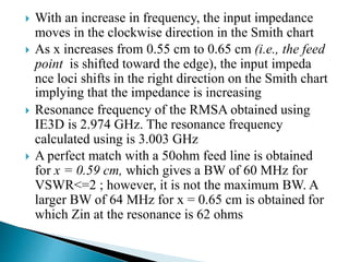 With an increase in frequency, the input impedance
moves in the clockwise direction in the Smith chart
 As x increases from 0.55 cm to 0.65 cm (i.e., the feed
point is shifted toward the edge), the input impeda
nce loci shifts in the right direction on the Smith chart
implying that the impedance is increasing
 Resonance frequency of the RMSA obtained using
IE3D is 2.974 GHz. The resonance frequency
calculated using is 3.003 GHz
 A perfect match with a 50ohm feed line is obtained
for x = 0.59 cm, which gives a BW of 60 MHz for
VSWR<=2 ; however, it is not the maximum BW. A
larger BW of 64 MHz for x = 0.65 cm is obtained for
which Zin at the resonance is 62 ohms
 