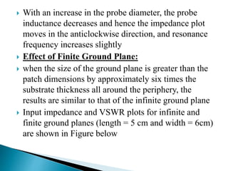  With an increase in the probe diameter, the probe
inductance decreases and hence the impedance plot
moves in the anticlockwise direction, and resonance
frequency increases slightly
 Effect of Finite Ground Plane:
 when the size of the ground plane is greater than the
patch dimensions by approximately six times the
substrate thickness all around the periphery, the
results are similar to that of the infinite ground plane
 Input impedance and VSWR plots for infinite and
finite ground planes (length = 5 cm and width = 6cm)
are shown in Figure below
 