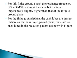  For this finite ground plane, the resonance frequency
of the RMSA is almost the same but the input
impedance is slightly higher than that of the infinite
ground plane
 For the finite ground plane, the back lobes are present
, where as for the infinite ground plane, there are no
back lobes in the radiation pattern as shown in Figure
 