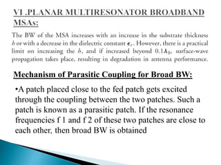 Mechanism of Parasitic Coupling for Broad BW:
•A patch placed close to the fed patch gets excited
through the coupling between the two patches. Such a
patch is known as a parasitic patch. If the resonance
frequencies f 1 and f 2 of these two patches are close to
each other, then broad BW is obtained
 