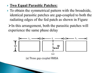  Two Equal Parasitic Patches:
 To obtain the symmetrical pattern with the broadside,
identical parasitic patches are gap-coupled to both the
radiating edges of the fed patch as shown in Figure
In this arrangement, both the parasitic patches will
experience the same phase delay
 