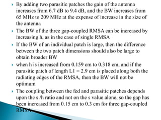  By adding two parasitic patches the gain of the antenna
increases from 6.7 dB to 9.4 dB, and the BW increases from
65 MHz to 209 MHz at the expense of increase in the size of
the antenna
 The BW of the three gap-coupled RMSA can be increased by
increasing h, as in the case of single RMSA
 If the BW of an individual patch is large, then the difference
between the two patch dimensions should also be large to
obtain broader BW
 when h is increased from 0.159 cm to 0.318 cm, and if the
parasitic patch of length L1 = 2.9 cm is placed along both the
radiating edges of the RMSA, then the BW will not be
optimum
 The coupling between the fed and parasitic patches depends
upon the s /h ratio and not on the s value alone, so the gap has
been increased from 0.15 cm to 0.3 cm for three gap-coupled
RMSA
 