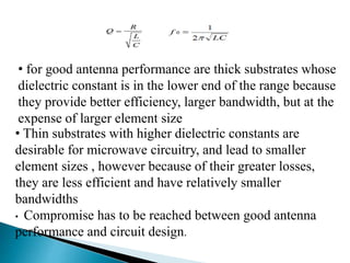 • for good antenna performance are thick substrates whose
dielectric constant is in the lower end of the range because
they provide better efficiency, larger bandwidth, but at the
expense of larger element size
• Thin substrates with higher dielectric constants are
desirable for microwave circuitry, and lead to smaller
element sizes , however because of their greater losses,
they are less efficient and have relatively smaller
bandwidths
• Compromise has to be reached between good antenna
performance and circuit design.
 