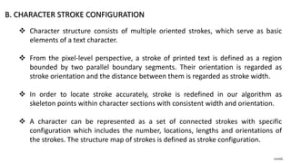 B. CHARACTER STROKE CONFIGURATION
 Character structure consists of multiple oriented strokes, which serve as basic
elements of a text character.
 From the pixel-level perspective, a stroke of printed text is defined as a region
bounded by two parallel boundary segments. Their orientation is regarded as
stroke orientation and the distance between them is regarded as stroke width.
 In order to locate stroke accurately, stroke is redefined in our algorithm as
skeleton points within character sections with consistent width and orientation.
 A character can be represented as a set of connected strokes with specific
configuration which includes the number, locations, lengths and orientations of
the strokes. The structure map of strokes is defined as stroke configuration.
contd.
 