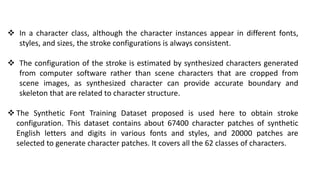  .
 In a character class, although the character instances appear in different fonts,
styles, and sizes, the stroke configurations is always consistent.
 The configuration of the stroke is estimated by synthesized characters generated
from computer software rather than scene characters that are cropped from
scene images, as synthesized character can provide accurate boundary and
skeleton that are related to character structure.
 The Synthetic Font Training Dataset proposed is used here to obtain stroke
configuration. This dataset contains about 67400 character patches of synthetic
English letters and digits in various fonts and styles, and 20000 patches are
selected to generate character patches. It covers all the 62 classes of characters.
 