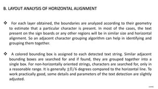 B. LAYOUT ANALYSIS OF HORIZONTAL ALIGNMENT
 For each layer obtained, the boundaries are analyzed according to their geometry
to estimate that a particular character is present. In most of the cases, the text
present on the sign boards or any other regions will be in similar size and horizontal
alignment. So an adjacent character grouping algorithm can help in identifying and
grouping them together.
 A colored bounding box is assigned to each detected text string. Similar adjacent
bounding boxes are searched for and if found, they are grouped together into a
single box. For non-horizontally oriented strings, characters are searched for, only in
a reasonable range. It is generally ±Π 6 degrees compared to the horizontal line. To
work practically good, some details and parameters of the text detection are slightly
adjusted.
contd.
 