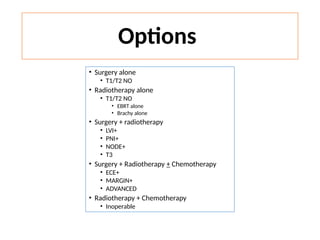 Options
• Surgery alone
• T1/T2 NO
• Radiotherapy alone
• T1/T2 NO
• EBRT alone
• Brachy alone
• Surgery + radiotherapy
• LVI+
• PNI+
• NODE+
• T3
• Surgery + Radiotherapy + Chemotherapy
• ECE+
• MARGIN+
• ADVANCED
• Radiotherapy + Chemotherapy
• Inoperable
 