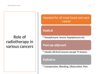 Role of
radiotherapy in
various cancers
08/13/2026 01:42:10 AM 72
Needed for all most head and neck
cancer
Radical
• Nasopharynx, larynx, hypopharynx etc.
Post-op-adjuvant
• Mostly All Oral Cancers except T1 lesions
Palliative
• Compression, Bleeding, Obstruction, Pain
 