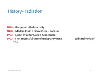 History- radiation
1896 – Becquerel - Radioactivity
1898 – Madam Curie / Pierre Curie - Radium
1903 – Nobel Prize for Curie’s & Becquerel
1903 – First successful case of malignancy basal cell carcinoma of
face
08/13/2026 01:42:12 AM 91
 