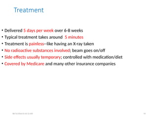 Treatment
• Delivered 5 days per week over 6-8 weeks
• Typical treatment takes around 5 minutes
• Treatment is painless--like having an X-ray taken
• No radioactive substances involved; beam goes on/off
• Side effects usually temporary; controlled with medication/diet
• Covered by Medicare and many other insurance companies
08/13/2026 01:42:12 AM 93
 