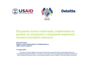 This report is made possible by the support of the American people through the United States Agency for
International Development (USAID). The contents of this report is the sole responsibility of Deloitte Consulting LLP
and its implementing partners and do not necessarily reflect the views of USAID or the United States Government.
Подушова оплата (капітація), скоригована на
ризики, як інструмент планування первинної
медико-санітарної допомоги
Анастасія Ніцой
Радник з питань фінансування та бюджетування у
сфері охорони здоров’я
17 червня 2014
 