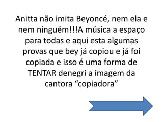 Anitta não imita Beyoncé, nem ela e
nem ninguém!!!A música a espaço
para todas e aqui esta algumas
provas que bey já copiou e já foi
copiada e isso é uma forma de
TENTAR denegri a imagem da
cantora “copiadora”
 