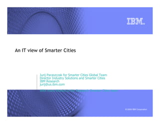 An IT view of Smarter Cities



           Jurij Paraszczak for Smarter Cities Global Team
           Director Industry Solutions and Smarter Cities
           IBM Research
           jurij@us.ibm.com
           With many thanks to the Research Smarter Cities team




                                                                  © 2009 IBM Corporation
 