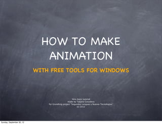 HOW TO MAKE
                              ANIMATION
                           WITH FREE TOOLS FOR WINDOWS



                                                      Very basic tutorial
                                                 made by Tatjana Gvozdeva
                               for Grundtvig project “Sogundas Lenguas y Nuevas Tecnologias”
                                                           (c) 2012




Sunday, September 30, 12
 