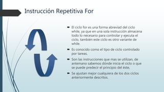 Instrucción Repetitiva For
 El ciclo for es una forma abreviad del ciclo
while, ya que en una sola instrucción almacena
todo lo necesario para controlar y ejecuta el
ciclo, también este ciclo es otro variante de
while.
 Es conocido como el tipo de ciclo controlado
por tareas.
 Son las instrucciones que mas se utilizan, de
antemano sabemos dónde inicia el ciclo o que
se puede predecir el principio del éste,
 Se ajustan mejor cualquiera de los dos ciclos
anteriormente descritos.
 