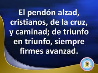 El pendón alzad,
cristianos, de la cruz,
y caminad; de triunfo
en triunfo, siempre
firmes avanzad.
 