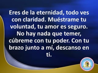 Eres de la eternidad, todo ves
con claridad. Muéstrame tu
voluntad, tu amor es seguro.
No hay nada que temer,
cúbreme con tu poder. Con tu
brazo junto a mí, descanso en
ti.
 