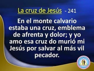 La cruz de Jesús - 241
En el monte calvario
estaba una cruz, emblema
de afrenta y dolor; y yo
amo esa cruz do murió mi
Jesús por salvar al más vil
pecador.
 