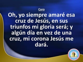 Coro
Oh, yo siempre amaré esa
cruz de Jesús, en sus
triunfos mi gloria será; y
algún día en vez de una
cruz, mi corona Jesús me
dará.
 